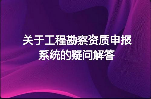 关于工程勘察资质申报系统的疑问解答