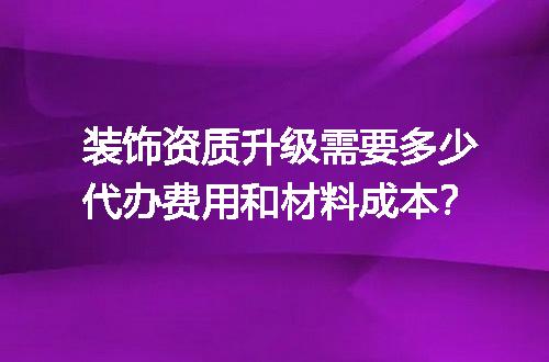 装饰资质升级需要多少代办费用和材料成本？