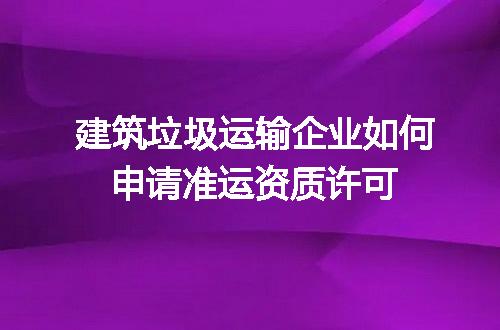建筑垃圾运输企业如何申请准运资质许可