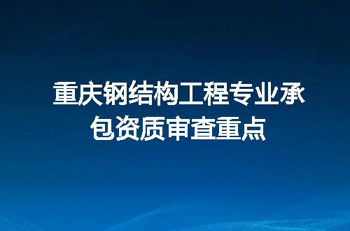 重庆钢结构工程专业承包资质审查重点