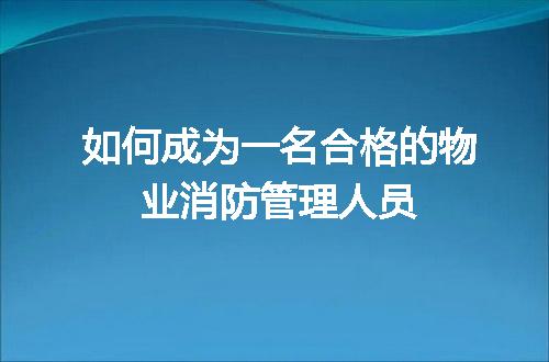 如何成为一名合格的物业消防管理人员