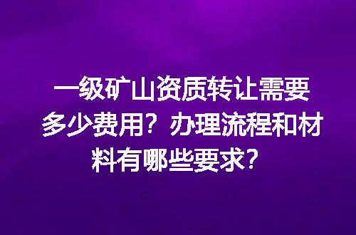 一级矿山资质转让需要多少费用？办理流程和材料有哪些要求？