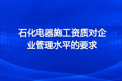 石化电器施工资质对企业管理水平的要求