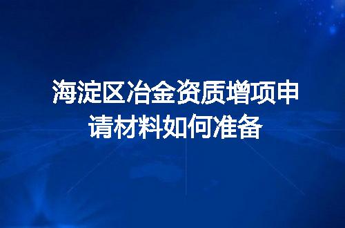 海淀区冶金资质增项申请材料如何准备