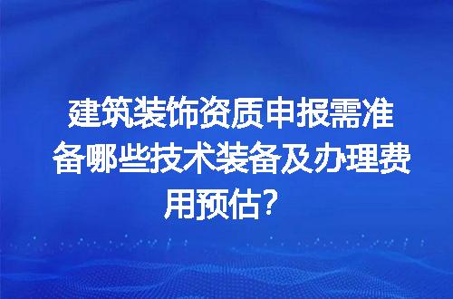 建筑装饰资质申报需准备哪些技术装备及办理费用预估？