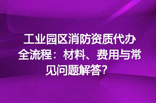 工业园区消防资质代办全流程：材料、费用与常见问题解答？