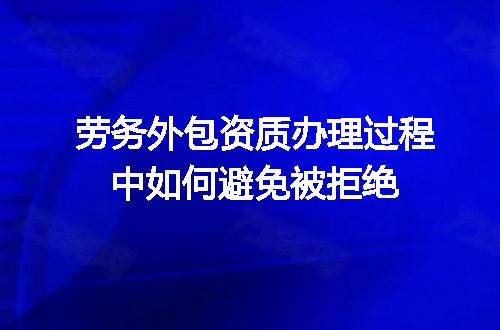 劳务外包资质办理过程中如何避免被拒绝