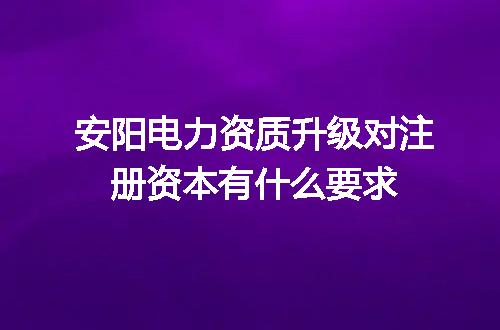 安阳电力资质升级对注册资本有什么要求
