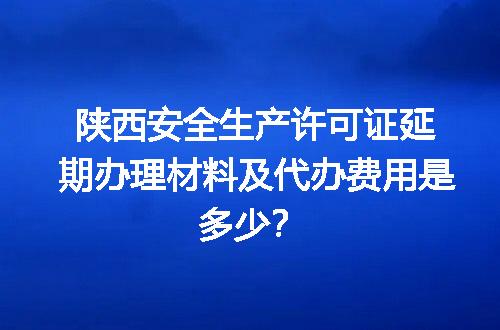 陕西安全生产许可证延期办理材料及代办费用是多少？