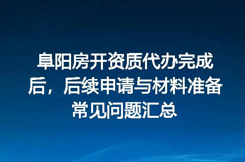 阜阳房开资质代办完成后，后续申请与材料准备常见问题汇总