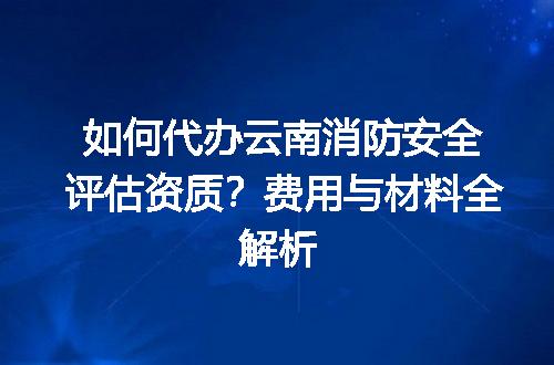 如何代办云南消防安全评估资质？费用与材料全解析