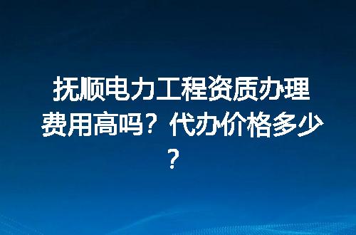 抚顺电力工程资质办理费用高吗？代办价格多少？