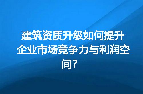 建筑资质升级如何提升企业市场竞争力与利润空间？