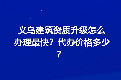 义乌建筑资质升级怎么办理最快？代办价格多少？