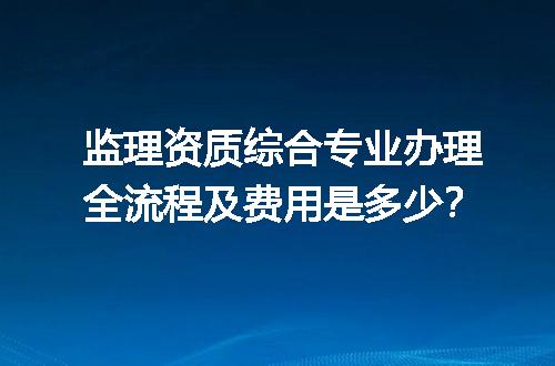 监理资质综合专业办理全流程及费用是多少？