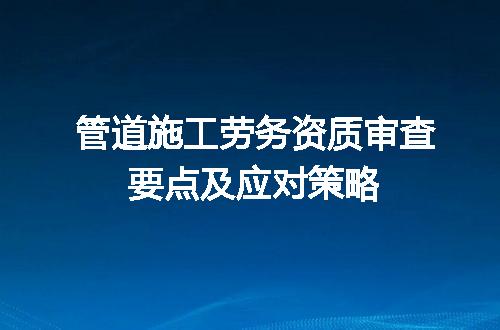 管道施工劳务资质审查要点及应对策略