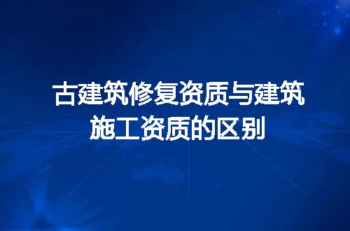 古建筑修复资质与建筑施工资质的区别