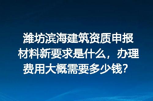 潍坊滨海建筑资质申报材料新要求是什么，办理费用大概需要多少钱？