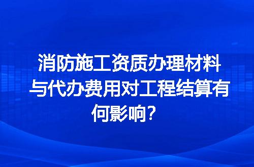消防施工资质办理材料与代办费用对工程结算有何影响？