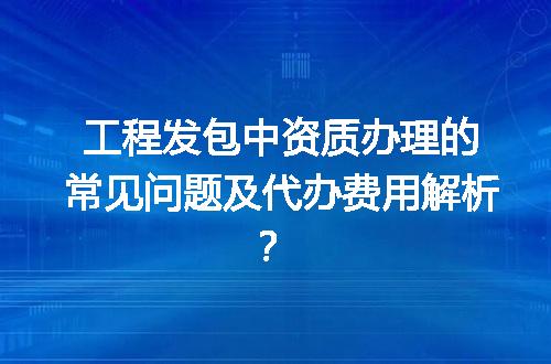 工程发包中资质办理的常见问题及代办费用解析？