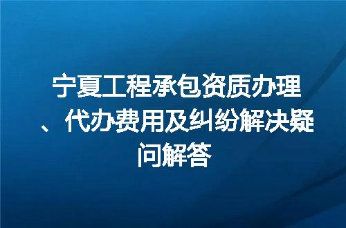 宁夏工程承包资质办理、代办费用及纠纷解决疑问解答