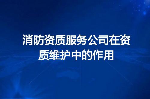消防资质服务公司在资质维护中的作用
