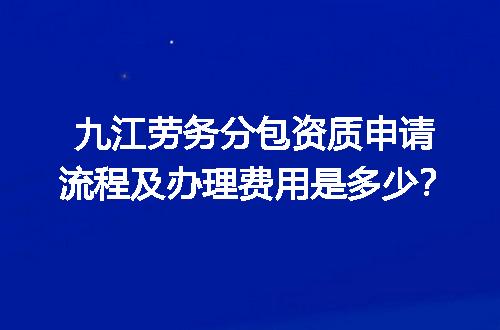九江劳务分包资质申请流程及办理费用是多少？