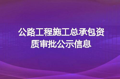 公路工程施工总承包资质审批公示信息