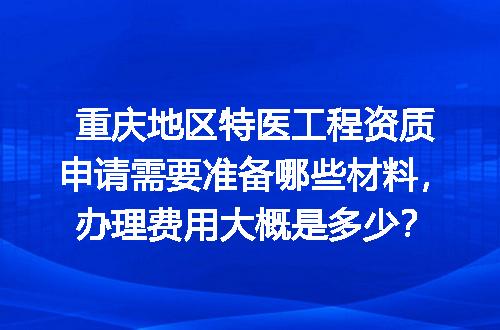 重庆地区特医工程资质申请需要准备哪些材料，办理费用大概是多少？