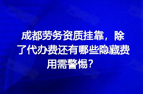 成都劳务资质挂靠，除了代办费还有哪些隐藏费用需警惕？