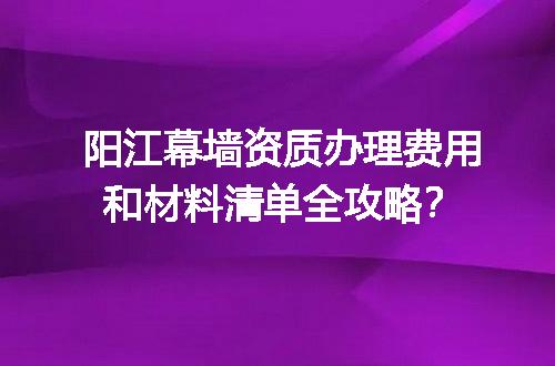 阳江幕墙资质办理费用和材料清单全攻略？