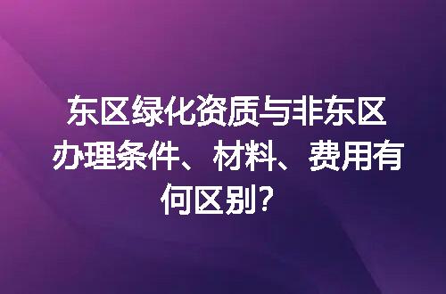 东区绿化资质与非东区办理条件、材料、费用有何区别？