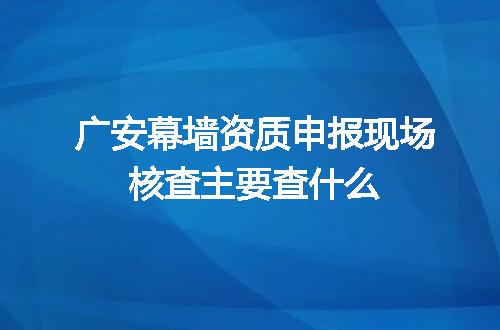 广安幕墙资质申报现场核查主要查什么