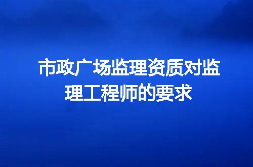 市政广场监理资质对监理工程师的要求