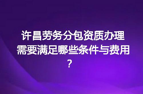许昌劳务分包资质办理需要满足哪些条件与费用？