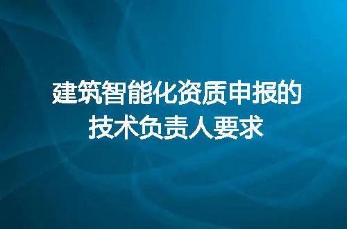 建筑智能化资质申报的技术负责人要求
