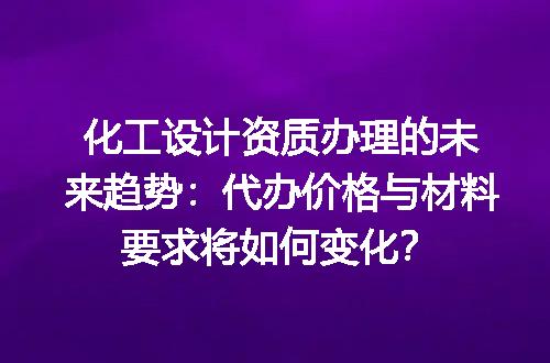 化工设计资质办理的未来趋势：代办价格与材料要求将如何变化？