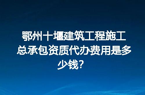 鄂州十堰建筑工程施工总承包资质代办费用是多少钱？