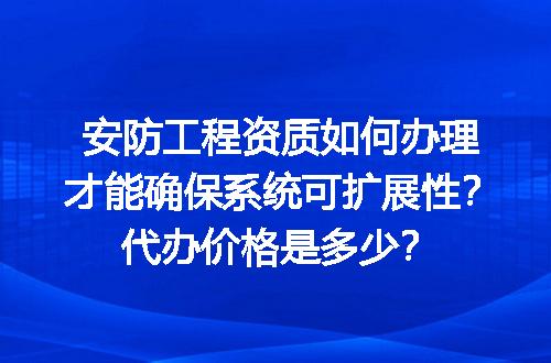 安防工程资质如何办理才能确保系统可扩展性？代办价格是多少？
