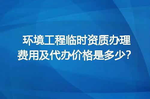 环境工程临时资质办理费用及代办价格是多少？