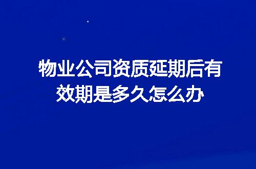 物业公司资质延期后有效期是多久怎么办