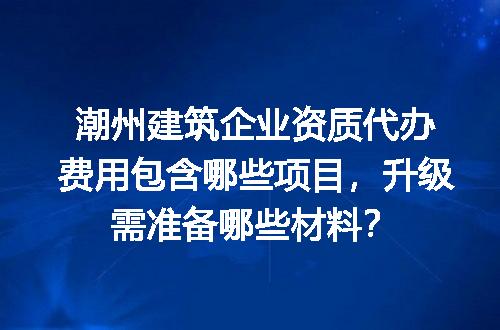 潮州建筑企业资质代办费用包含哪些项目，升级需准备哪些材料？