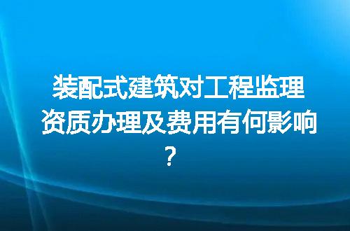 装配式建筑对工程监理资质办理及费用有何影响？