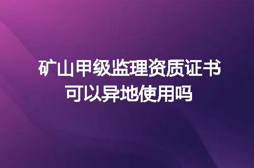 矿山甲级监理资质证书可以异地使用吗