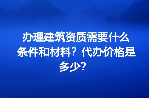 办理建筑资质需要什么条件和材料？代办价格是多少？