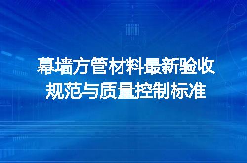 幕墙方管材料最新验收规范与质量控制标准