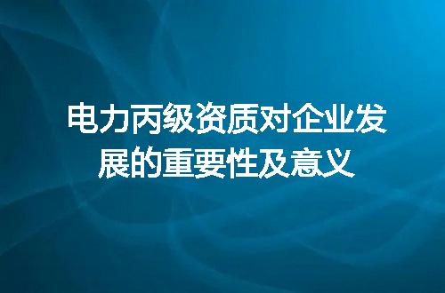 电力丙级资质对企业发展的重要性及意义