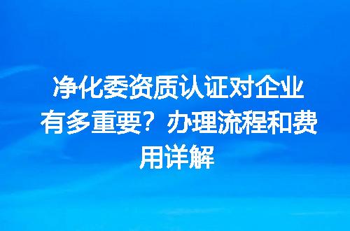 净化委资质认证对企业有多重要？办理流程和费用详解