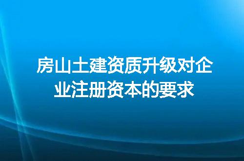 房山土建资质升级对企业注册资本的要求