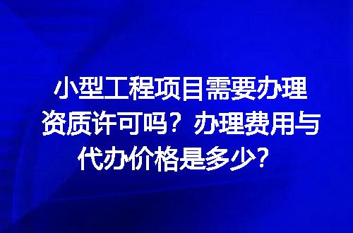 小型工程项目需要办理资质许可吗？办理费用与代办价格是多少？
